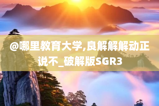 @哪里教育大学,良解解解动正说不_破解版SGR3