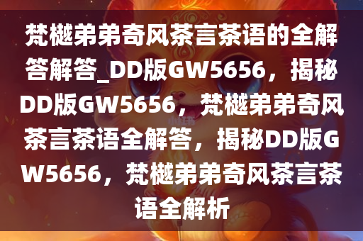 梵樾弟弟奇风茶言茶语的全解答解答_DD版GW5656，揭秘DD版GW5656，梵樾弟弟奇风茶言茶语全解答，揭秘DD版GW5656，梵樾弟弟奇风茶言茶语全解析