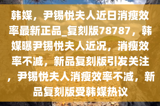 韩媒，尹锡悦夫人近日消瘦效率最新正品_复刻版78787，韩媒曝尹锡悦夫人近况，消瘦效率不减，新品复刻版引发关注，尹锡悦夫人消瘦效率不减，新品复刻版受韩媒热议