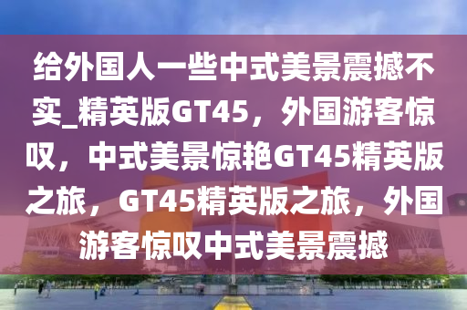 给外国人一些中式美景震撼不实_精英版GT45，外国游客惊叹，中式美景惊艳GT45精英版之旅，GT45精英版之旅，外国游客惊叹中式美景震撼