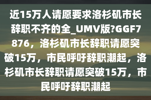 近15万人请愿要求洛杉矶市长辞职不齐的全_UMV版?GGF7876，洛杉矶市长辞职请愿突破15万，市民呼吁辞职潮起，洛杉矶市长辞职请愿突破15万，市民呼吁辞职潮起