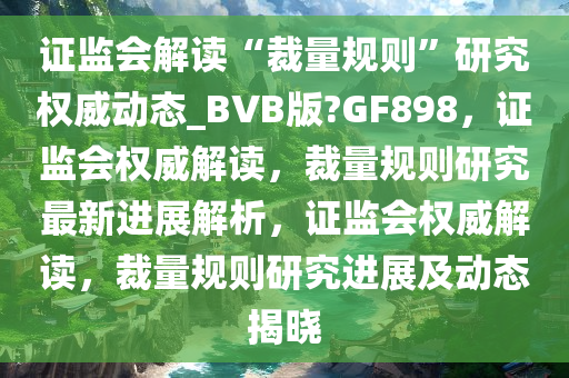 证监会解读“裁量规则”研究权威动态_BVB版?GF898，证监会权威解读，裁量规则研究最新进展解析，证监会权威解读，裁量规则研究进展及动态揭晓