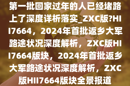 第一批回家过年的人已经堵路上了深度详析落实_ZXC版?HII7664，2024年首批返乡大军路途状况深度解析，ZXC版HII7664版块，2024年首批返乡大军路途状况深度解析，ZXC版HII7664版块全景报道
