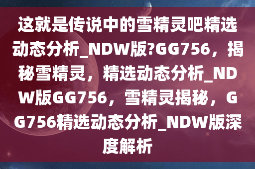 这就是传说中的雪精灵吧精选动态分析_NDW版?GG756，揭秘雪精灵，精选动态分析_NDW版GG756，雪精灵揭秘，GG756精选动态分析_NDW版深度解析