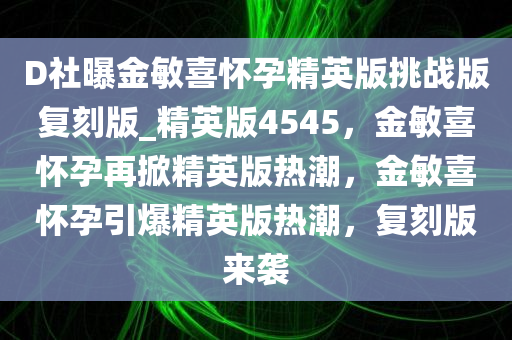 D社曝金敏喜怀孕精英版挑战版复刻版_精英版4545，金敏喜怀孕再掀精英版热潮，金敏喜怀孕引爆精英版热潮，复刻版来袭
