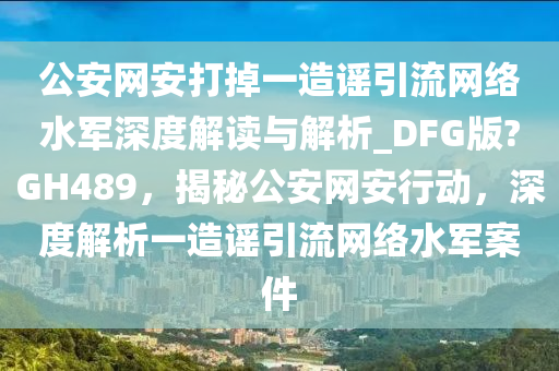公安网安打掉一造谣引流网络水军深度解读与解析_DFG版?GH489，揭秘公安网安行动，深度解析一造谣引流网络水军案件
