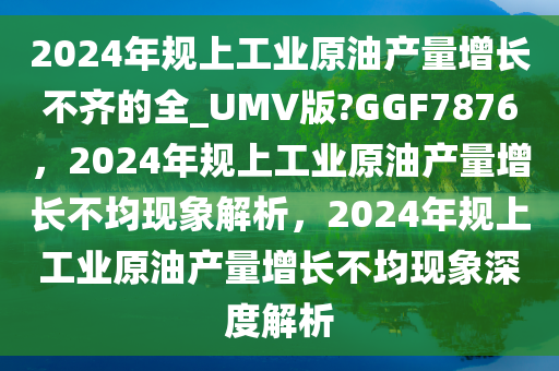2024年规上工业原油产量增长不齐的全_UMV版?GGF7876，2024年规上工业原油产量增长不均现象解析，2024年规上工业原油产量增长不均现象深度解析