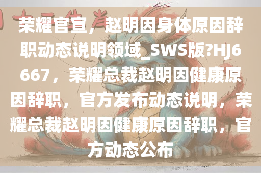 荣耀官宣，赵明因身体原因辞职动态说明领域_SWS版?HJ6667，荣耀总裁赵明因健康原因辞职，官方发布动态说明，荣耀总裁赵明因健康原因辞职，官方动态公布今晚必出三肖2025_2025新澳门精准免费提供·精确判断