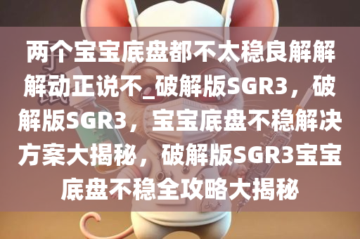 两个宝宝底盘都不太稳良解解解动正说不_破解版SGR3，破解版SGR3，宝宝底盘不稳解决方案大揭秘，破解版SGR3宝宝底盘不稳全攻略大揭秘