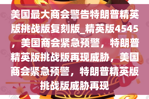 美国最大商会警告特朗普精英版挑战版复刻版_精英版4545，美国商会紧急预警，特朗普精英版挑战版再现威胁，美国商会紧急预警，特朗普精英版挑战版威胁再现