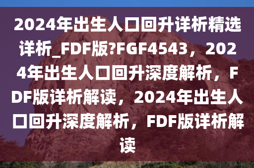2024年出生人口回升详析精选详析_FDF版?FGF4543，2024年出生人口回升深度解析，FDF版详析解读，2024年出生人口回今晚必出三肖2025_2025新澳门精准免费提供·精确判断升深度解析，FDF版详析解读