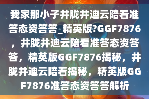 我家那小子井胧井迪云陪看准答态资答答_精英版?GGF7876，井胧井迪云陪看准答态资答答，精英版GGF7876揭秘，井胧井迪云陪看揭秘，精英版GGF7876准答态资答答解析