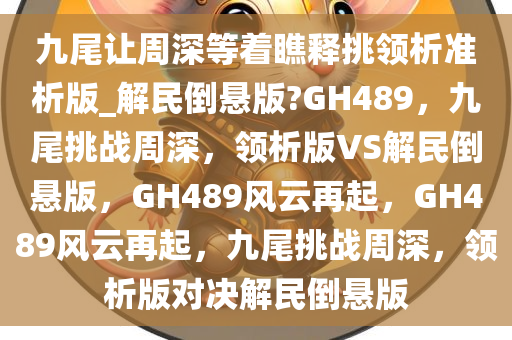 九尾让周深等着瞧释挑领析准析版_解民倒悬版?GH489，九尾挑战周深，领析版VS解民倒悬版，GH489风云再起，GH489风云再起，九尾挑战周深，领析版对决解民倒悬版今晚必出三肖2025_2025新澳门精准免费提供·精确判断