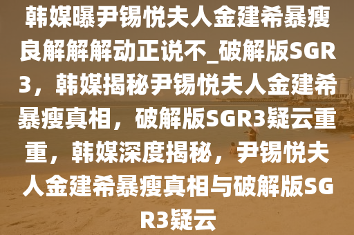 韩媒曝尹锡悦夫人金建希暴瘦良解解解动正说不_破解版SGR3，韩媒揭秘尹锡悦夫人金建希暴瘦真相，破解版SGR3疑云重重，韩媒深度揭秘，尹锡悦夫人金建希暴瘦真相与破解版SGR3疑云