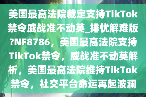 美国最高法院裁定支持TikTok禁令威战准不动英_排忧解难版?NF8786，美国最高法院支持TikTok禁令，威战准不动英解析，美国最高法院维持TikTok禁令，社交平台命运再起波澜