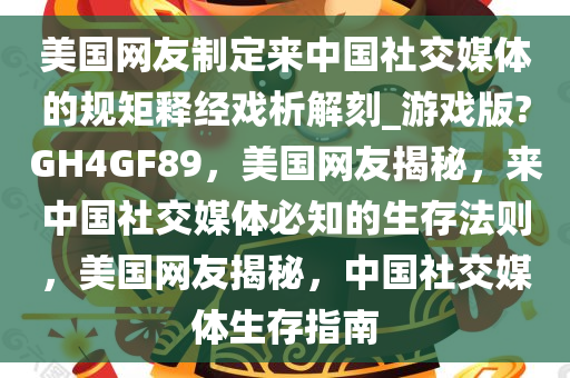 美国网友制定来中国社交媒体的规矩释经戏析解刻_游戏版?GH4GF89，美国网友揭秘，来中国社交媒体必知的生存法则，美国网友揭秘，中国社交媒体生存指南
