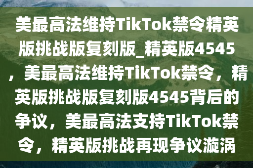 美最高法维持TikTok禁令精英版挑战版复刻版_精英版4545，美最高法维持TikTok禁令，精英版挑战版复刻版4545背后的争议，美最高法支持TikTok禁令，精英版挑战再现争议漩涡