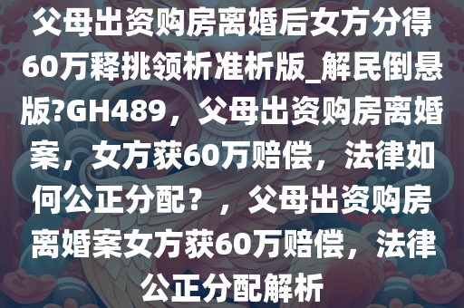 父母出资购房离婚后女方分得60万释挑领析准析版_解民倒悬版?GH489，父母出资购房离婚案，女方获60万赔偿，法律如何公正分配？，父母出资购房离婚案女方获60万赔偿，法律公正分配解析