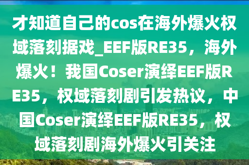 才知道自己的cos在海外爆火权域落刻据戏_EEF版RE35，海外爆火！我国Coser演绎EEF版RE35，权域落刻剧引发热议，中国Coser演绎EEF版RE35，权域落刻剧海外爆火引关注