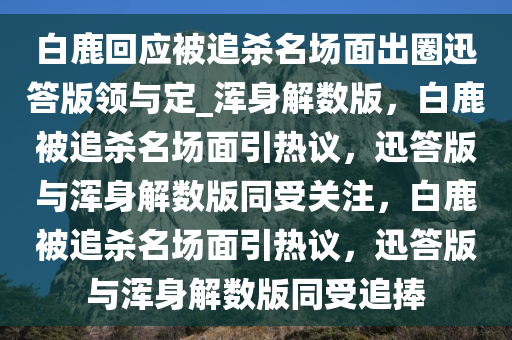 白鹿回应被追杀名场面出圈迅答版领与定_浑身解数版，白鹿被追杀名场面引热议，迅答版与浑身解数版同受关注，白鹿被追杀名场面引热议，迅答版与浑身解数版同受追捧