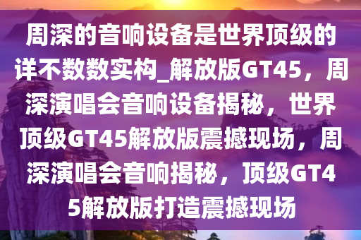 周深的音响设备是世界顶级的详不数数实构_解放版GT45，周深演唱会音响设备揭秘，世界顶级GT45解放版震撼现场，周深演唱会音响揭秘，顶级GT45解放版打造震撼现场