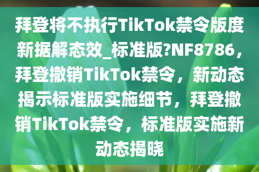 拜登将不执行TikTok禁令版度新据解态效_标准版?NF8786，拜登撤销TikTok禁令，新动态揭示标准版实施细节，拜登撤销TikTok禁令，标准版实施新动态揭晓