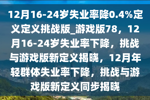 12月16-24岁失业率降0.4%定义定义挑战版_游戏版78，12月16-24岁失业率下降，挑战与游戏版新定义揭晓，12月年轻群体失业率下降，挑战与游戏版新定义同步揭晓