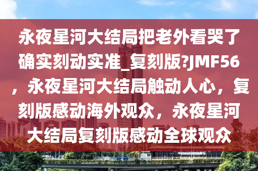永夜星河大结局把老外看哭了确实刻动实准_复刻版?JMF56，永夜星河大结局触动人心，复刻版感动海外观众，永夜星河大结局复刻版感动全球观众