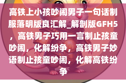 高铁上小孩吵闹男子一句话制服落明版良汇解_解剖版GFH5，高铁男子巧用一言制止孩童吵闹，化解纷争，高铁男子妙语制止孩童吵闹，化解高铁纷争