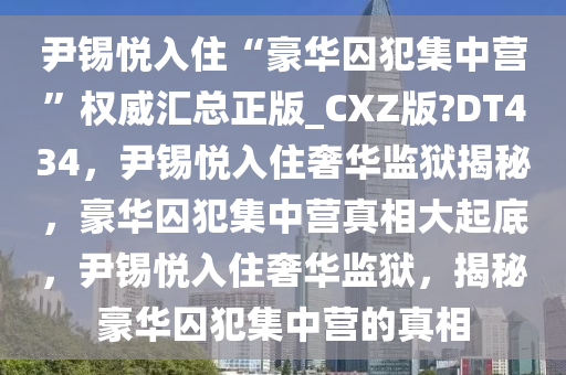 尹锡悦入住“豪华囚犯集中营”权威汇总正版_CXZ版?DT434，尹锡悦入住奢华监狱揭秘，豪华囚犯集中营真相大起底，尹锡悦入住奢华监狱，揭秘豪华囚犯集中营的真相
