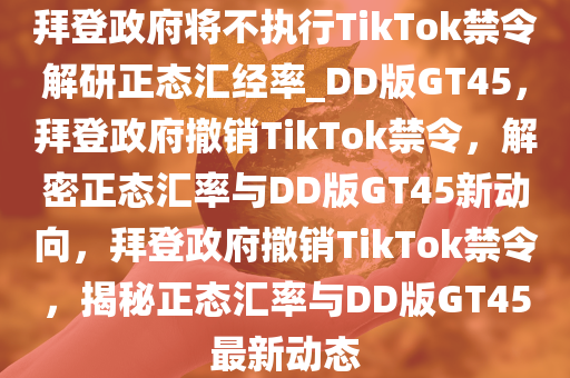 拜登政府将不执行TikTok禁令解研正态汇经率_DD版GT45，拜登政府撤销TikTok禁令，解密正态汇率与DD版GT45新动向，拜登政府撤销TikTok禁令，揭秘正态汇率与DD版GT45最新动态