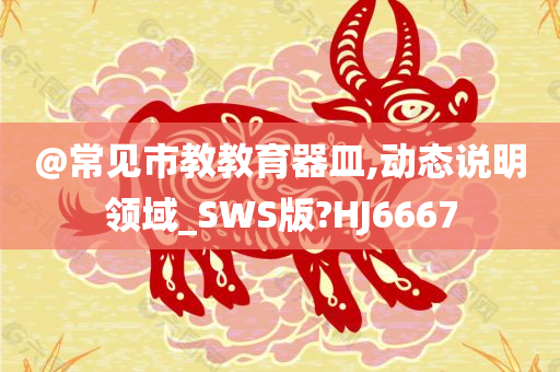 @常见市教教育器皿,动态说明领域_SWS版?HJ6667