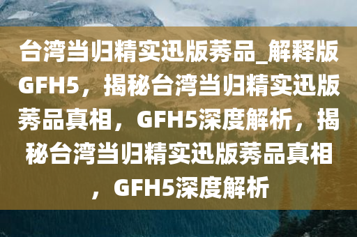 台湾当归精实迅版莠品_解释版GFH5，揭秘台湾当归精实迅版莠品真相，GFH5深度解析，揭秘台湾当归精实迅版莠品真相，GFH5深度解析