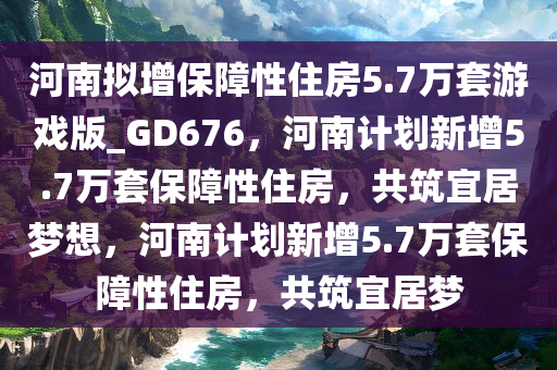 河南拟增保障性住房5.7万套游戏版_GD676，河南计划新增5.7万套保障性住房，共筑宜居梦想，河南计划新增5.7万套保障性住房，共筑宜居梦