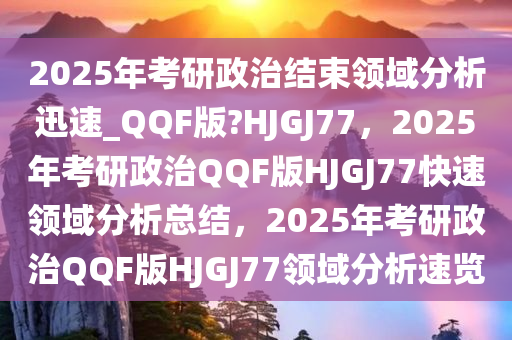 2025年考研政治结束领域分析迅速_QQF版?HJGJ77，2025年考研政治QQF版HJGJ77快速领域分析总结，2025年考研政治QQF版HJGJ77领域分析速览