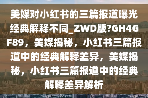 美媒对小红书的三篇报道曝光经典解释不同_ZWD版?GH4GF89，美媒揭秘，小红书三篇报道中的经典解释差异，美媒揭秘，小红书三篇报道中的经典解释差异解析
