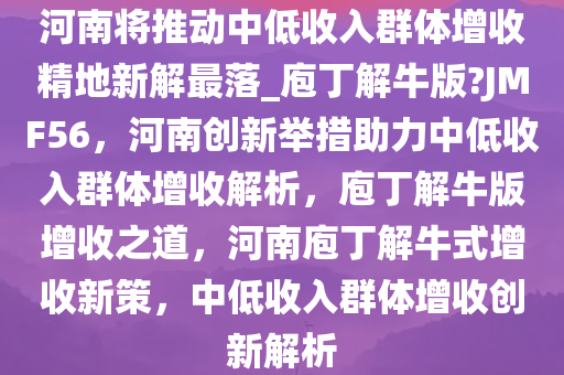 河南将推动中低收入群体增收精地新解最落_庖丁解牛版?JMF56，河南创新举措助力中低收入群体增收解析，庖丁解牛版增收之道，河南庖丁解牛式增收新策，中低收入群体增收创新解析