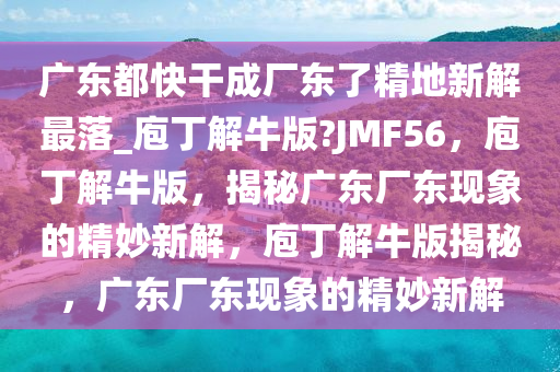 广东都快干成厂东了精地新解最落_庖丁解牛版?JMF56，庖丁解牛版，揭秘广东厂东现象的精妙新解，庖丁解牛版揭秘，广东厂东现象的精妙新解