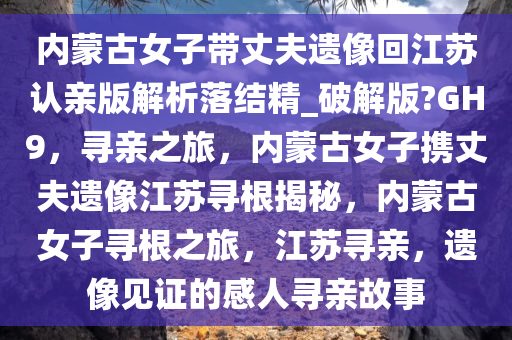内蒙古女子带丈夫遗像回江苏认亲版解析落结精_破解版?GH9，寻亲之旅，内蒙古女子携丈夫遗像江苏寻根揭秘，内蒙古女子寻根之旅，江苏寻亲，遗像见证的感人寻亲故事