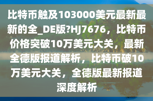 比特币触及103000美元最新最新的全_DE版?HJ7676，比特币价格突破10万美元大关，最新全德版报道解析，比特币破10万美元大关，全德版最新报道深度解析今晚必出三肖2025_2025新澳门精准免费提供·精确判断