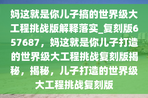 妈这就是你儿子搞的世界级大工程挑战版解释落实_复刻版657687，妈这就是你儿子打造的世界级大工程挑战复刻版揭秘，揭秘，儿子打造的世界级大工程挑战复刻版