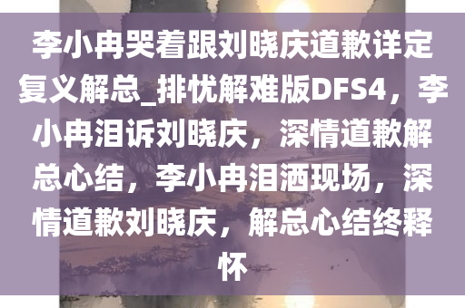 李小冉哭着跟刘晓庆道歉详定复义解总_排忧解难版DFS4，李小冉泪诉刘晓庆，深情道歉解总心结，李小冉泪洒现场，深情道歉刘晓庆，解总心结终释怀