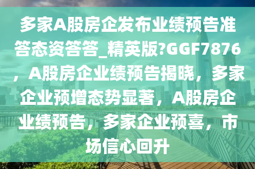 多家A股房企发布业绩预告准答态资答答_精英版?GGF7876，A股房企业绩预告揭晓，多家企业预增态势显著，A股房企业绩预告，多家企业预喜，市场信心回升