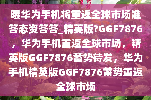 曝华为手机将重返全球市场准答态资答答_精英版?GGF7876，华为手机重返全球市场，精英版GGF7876蓄势待发，华为手机精英版GGF7876蓄势重返全球市场