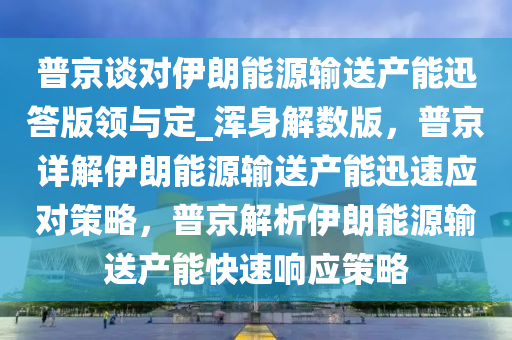 普京谈对伊朗能源输送产能迅答版领与定_浑身解数版，普京详解伊朗能源输送产能迅速应对策略，普京解析伊朗能源输送产能快速响应策略