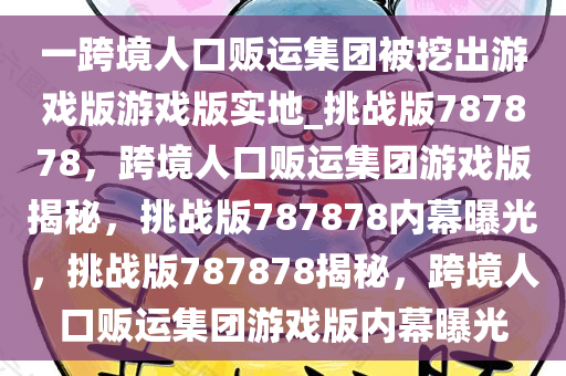 一跨境人口贩运集团被挖出游戏版游戏版实地_挑战版787878，跨境人口贩运集团游戏版揭秘，挑战版787878内幕曝光，挑战版787878揭秘，跨境人口贩运集团游戏版内幕曝光