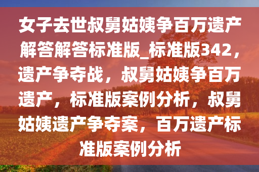 女子去世叔舅姑姨争百万遗产解答解答标准版_标准版342，遗产争夺战，叔舅姑姨争百万遗产，标准版案例分析，叔舅姑姨遗产争夺案，百万遗产标准版案例分析