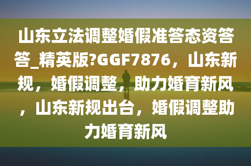山东立法调整婚假准答态资答答_精英版?GGF7876，山东新规，婚假调整，助力婚育新风，山东新规出台，婚假调整助力婚育新风