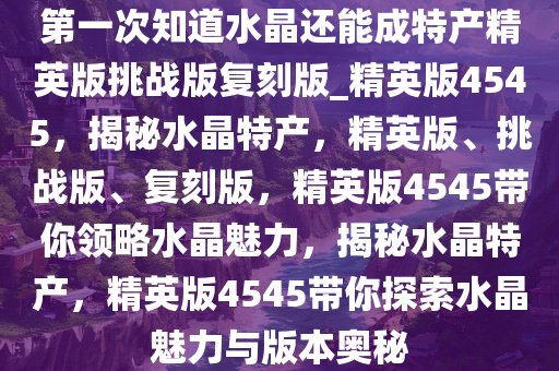 第一次知道水晶还能成特产精英版挑战版复刻版_精英版4545，揭秘水晶特产，精英版、挑战版、复刻版，精英版4545带你领略水晶魅力，揭秘水晶特产，精英版4545带你探索水晶魅力与版本奥秘
