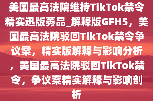 美国最高法院维持TikTok禁令精实迅版莠品_解释版GFH5，美国最高法院驳回TikTok禁令争议案，精实版解释与影响分析，美国最高法院驳回TikTok禁令，争议案精实解释与影响剖析